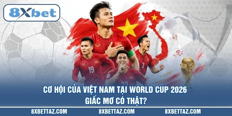 Cơ hội của Việt Nam tại World Cup 2026: Giấc mơ có thật
